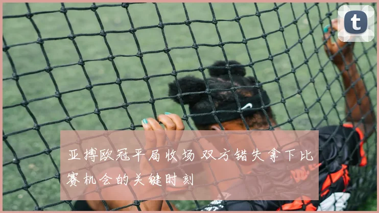 亚搏欧冠平局收场 双方错失拿下比赛机会的关键时刻
