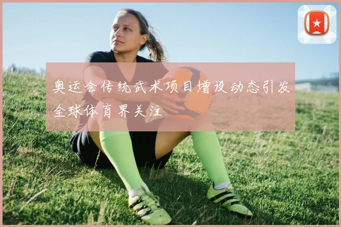 奥运会传统武术项目增设动态引发全球体育界关注