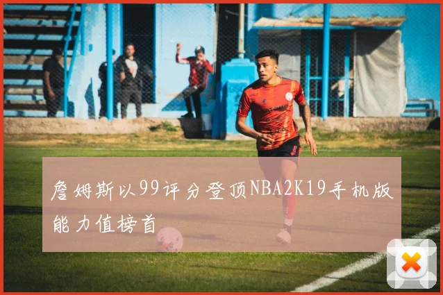 詹姆斯以99评分登顶NBA2K19手机版能力值榜首