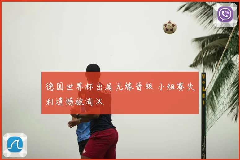德国世界杯出局无缘晋级 小组赛失利遗憾被淘汰