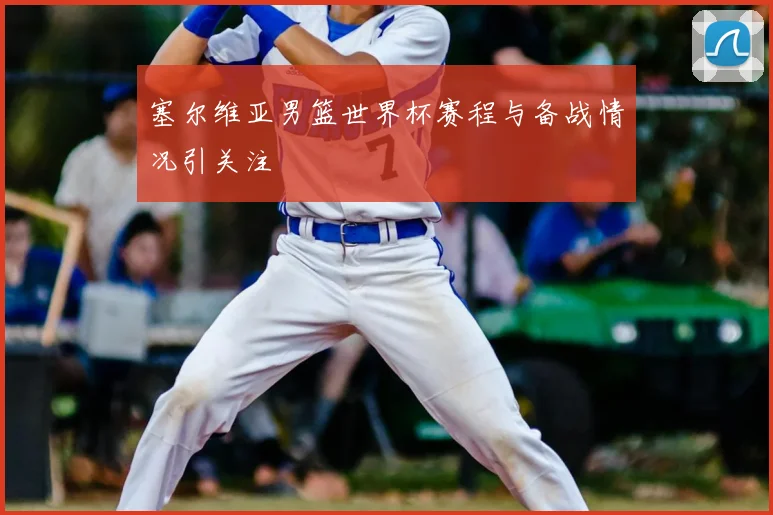 塞尔维亚男篮世界杯赛程与备战情况引关注