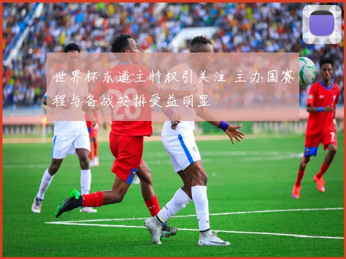 世界杯东道主特权引关注 主办国赛程与备战安排受益明显