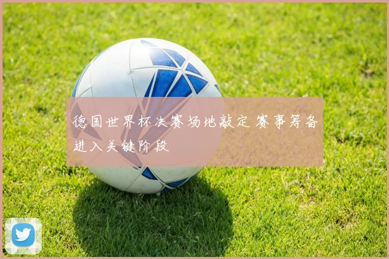 德国世界杯决赛场地敲定 赛事筹备进入关键阶段