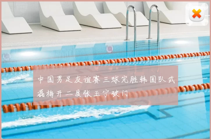 中国男足友谊赛三球完胜韩国队武磊梅开二度张玉宁破门