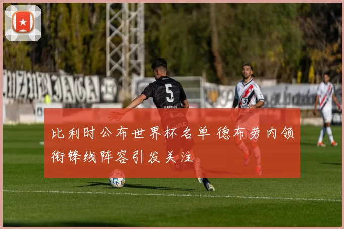比利时公布世界杯名单 德布劳内领衔锋线阵容引发关注