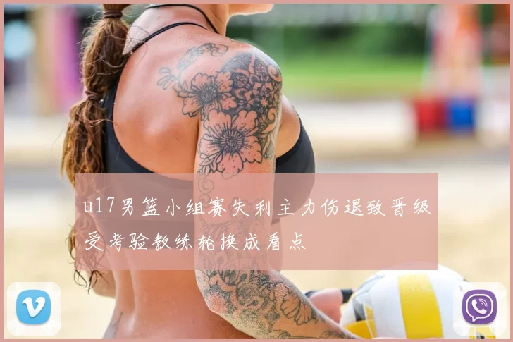 u17男篮小组赛失利主力伤退致晋级受考验教练轮换成看点