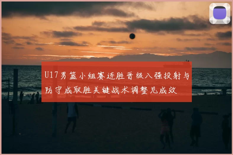 U17男篮小组赛连胜晋级八强投射与防守成取胜关键战术调整见成效