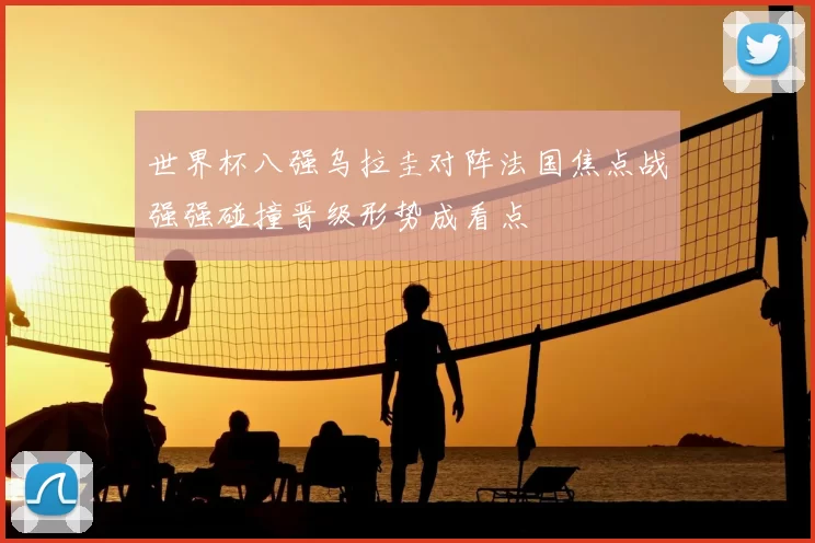 世界杯八强乌拉圭对阵法国焦点战强强碰撞晋级形势成看点