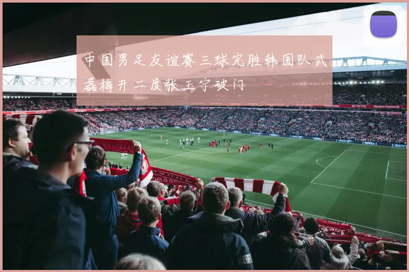中国男足友谊赛三球完胜韩国队武磊梅开二度张玉宁破门