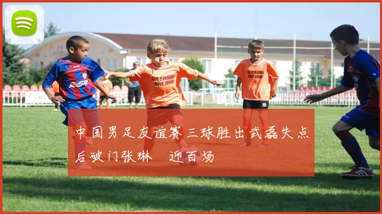 中国男足友谊赛三球胜出武磊失点后破门张琳芃迎百场