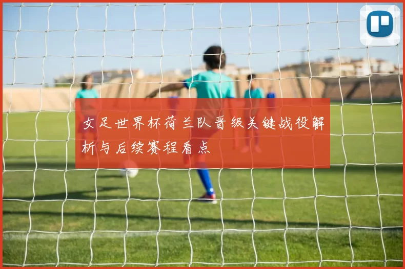 女足世界杯荷兰队晋级关键战役解析与后续赛程看点