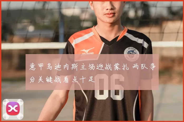 意甲乌迪内斯主场迎战蒙扎 两队争分关键战看点十足