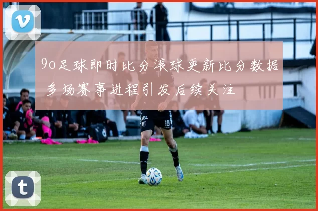 9o足球即时比分滚球更新比分数据 多场赛事进程引发后续关注