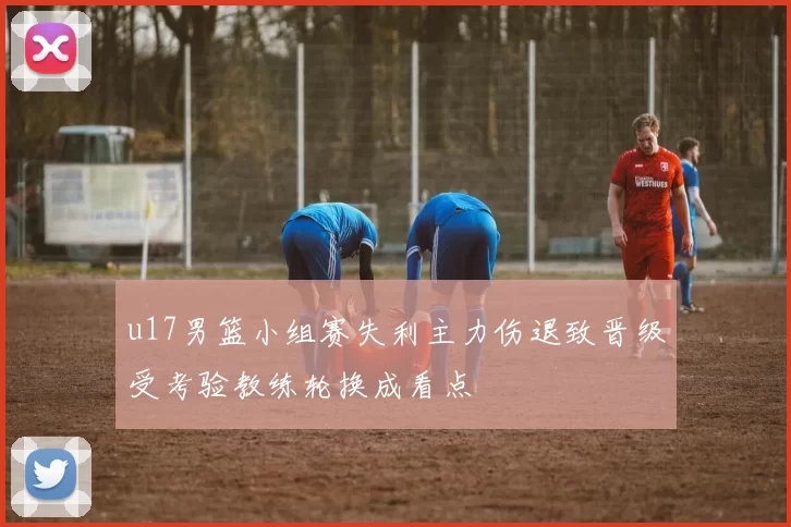 u17男篮小组赛失利主力伤退致晋级受考验教练轮换成看点