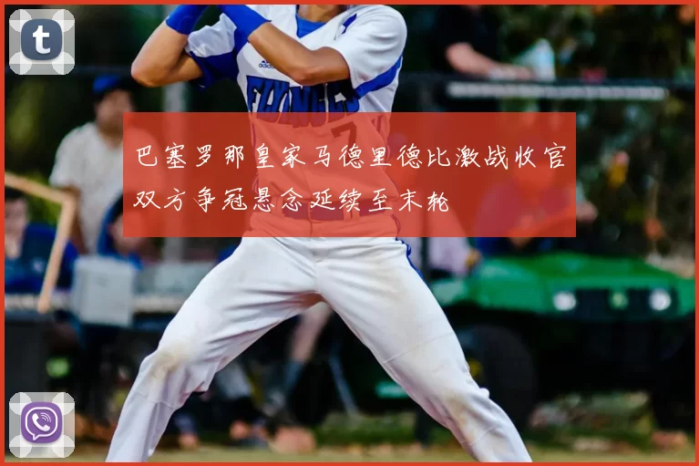 巴塞罗那皇家马德里德比激战收官双方争冠悬念延续至末轮