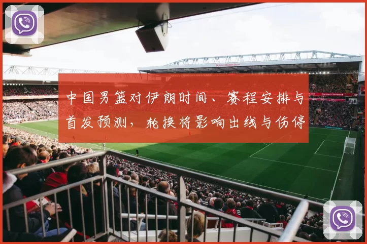 中国男篮对伊朗时间、赛程安排与首发预测,轮换将影响出线与伤停调整