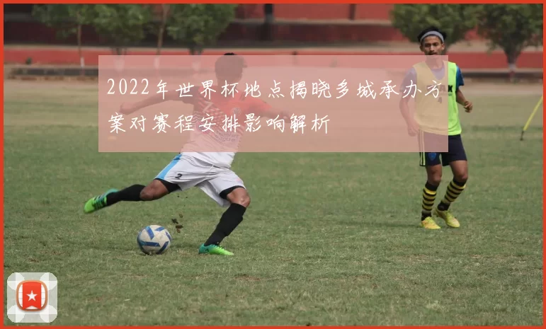 2022年世界杯地点揭晓多城承办方案对赛程安排影响解析
