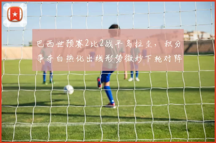 巴西世预赛2比2战平乌拉圭，积分争夺白热化出线形势微妙下轮对阵关键