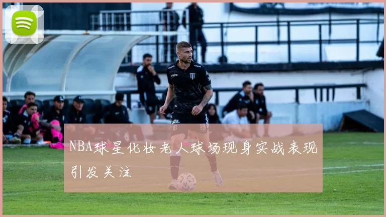 NBA球星化妆老人球场现身实战表现引发关注