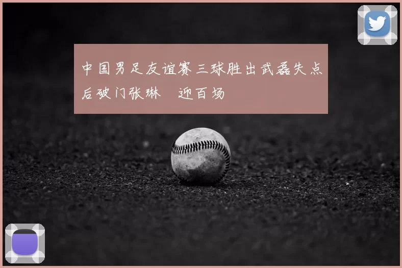 中国男足友谊赛三球胜出武磊失点后破门张琳芃迎百场