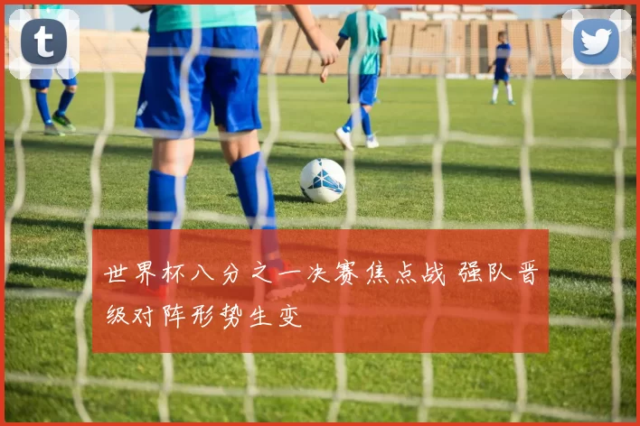 世界杯八分之一决赛焦点战 强队晋级对阵形势生变