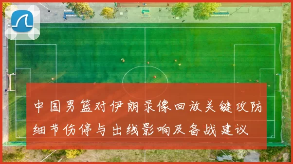 中国男篮对伊朗录像回放关键攻防细节伤停与出线影响及备战建议