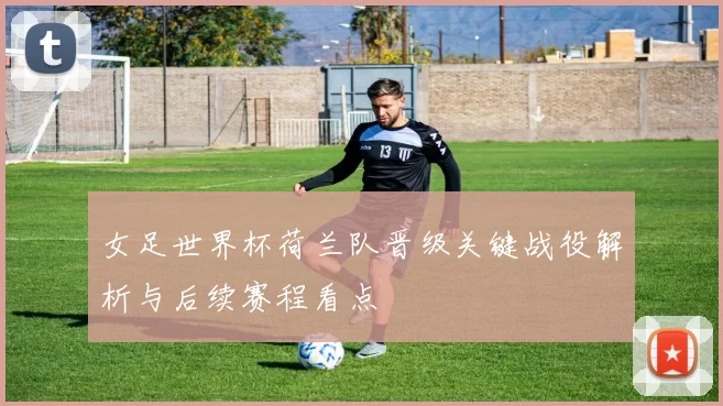 女足世界杯荷兰队晋级关键战役解析与后续赛程看点
