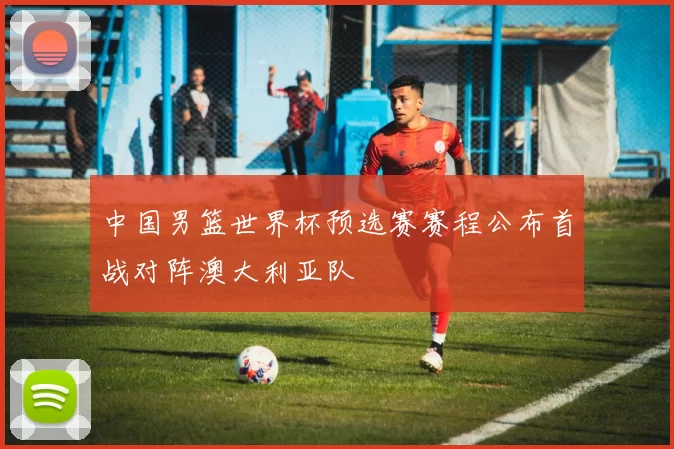 中国男篮世界杯预选赛赛程公布首战对阵澳大利亚队