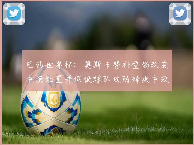 巴西世界杯：奥斯卡替补登场改变中场配置并促使球队攻防转换中效率提升