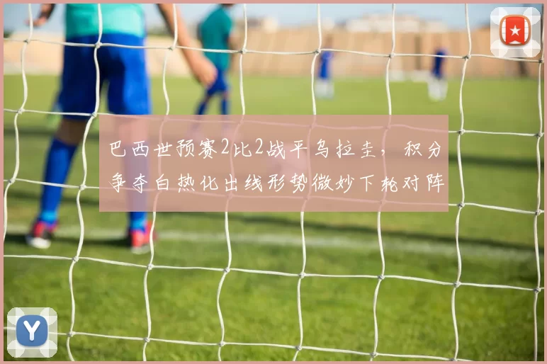 巴西世预赛2比2战平乌拉圭，积分争夺白热化出线形势微妙下轮对阵关键