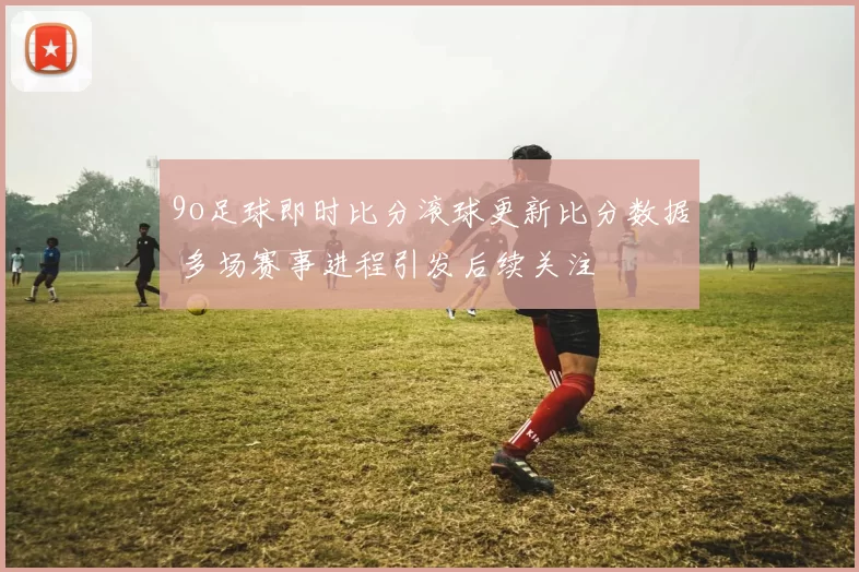 9o足球即时比分滚球更新比分数据 多场赛事进程引发后续关注