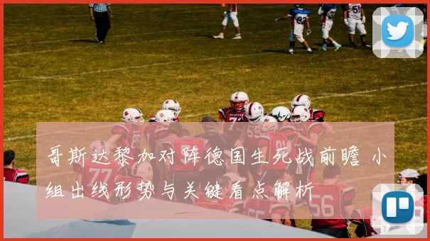 哥斯达黎加对阵德国生死战前瞻 小组出线形势与关键看点解析