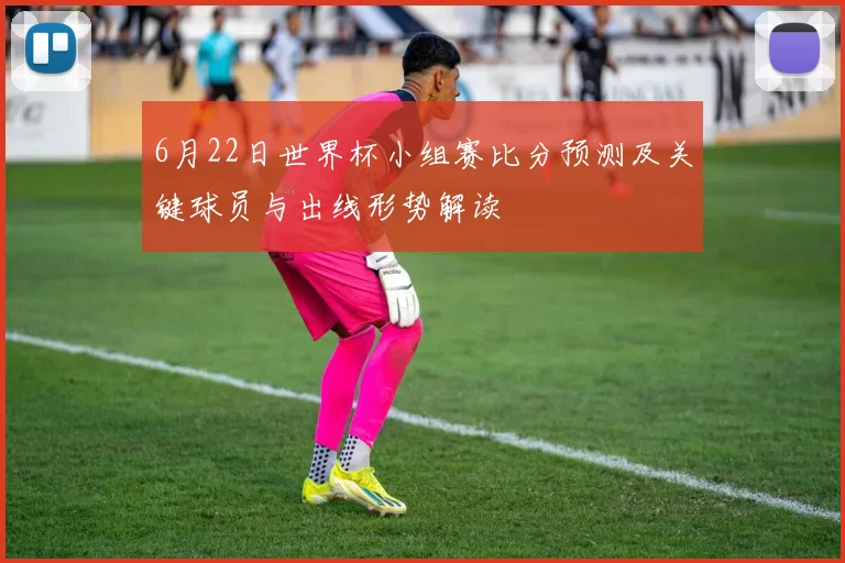 6月22日世界杯小组赛比分预测及关键球员与出线形势解读