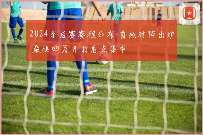 2024季后赛赛程公布 首轮对阵出炉 最快四月开打看点集中