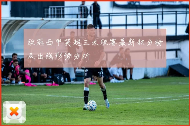 欧冠西甲英超三大联赛最新积分榜及出线形势分析