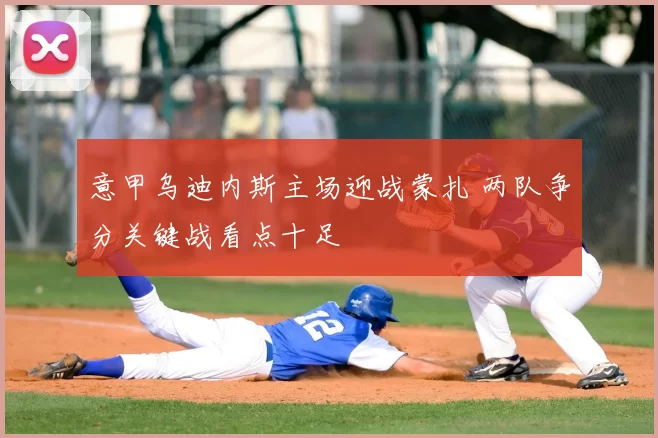 意甲乌迪内斯主场迎战蒙扎 两队争分关键战看点十足