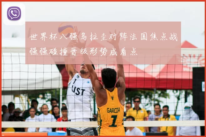 世界杯八强乌拉圭对阵法国焦点战强强碰撞晋级形势成看点