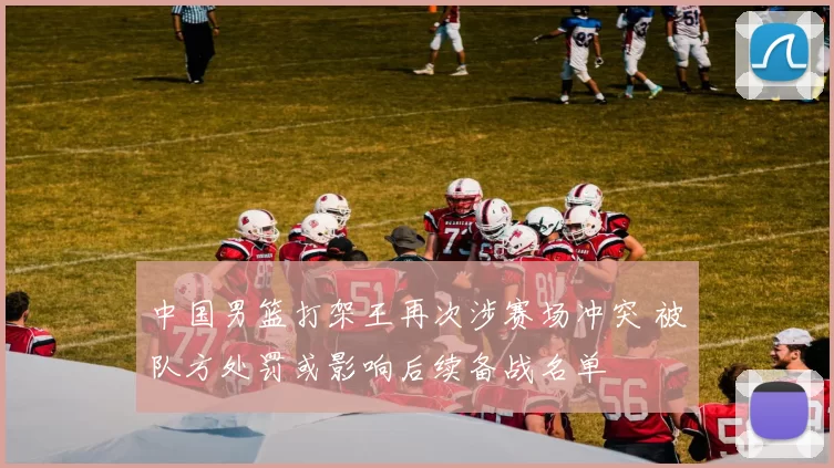 中国男篮打架王再次涉赛场冲突 被队方处罚或影响后续备战名单
