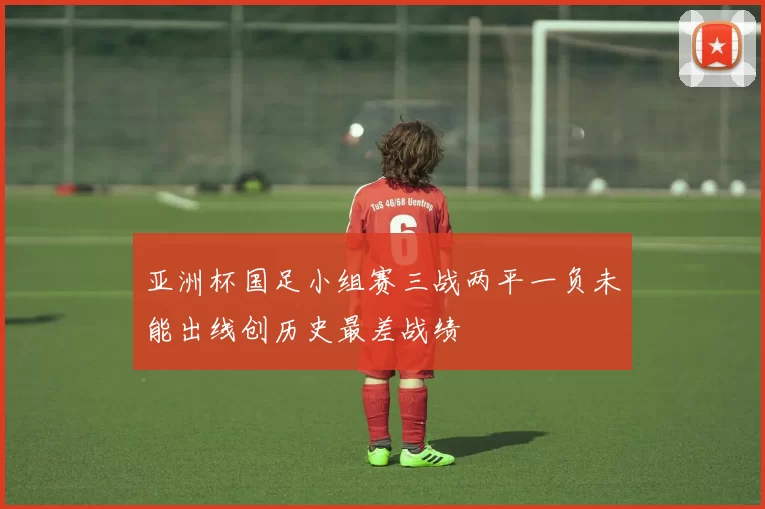 亚洲杯国足小组赛三战两平一负未能出线创历史最差战绩