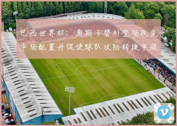 巴西世界杯：奥斯卡替补登场改变中场配置并促使球队攻防转换中效率提升