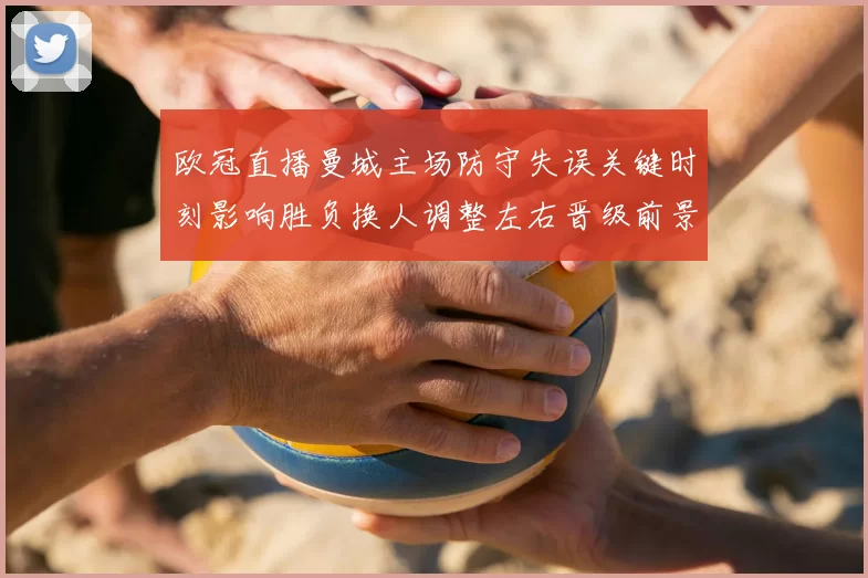 欧冠直播曼城主场防守失误关键时刻影响胜负换人调整左右晋级前景