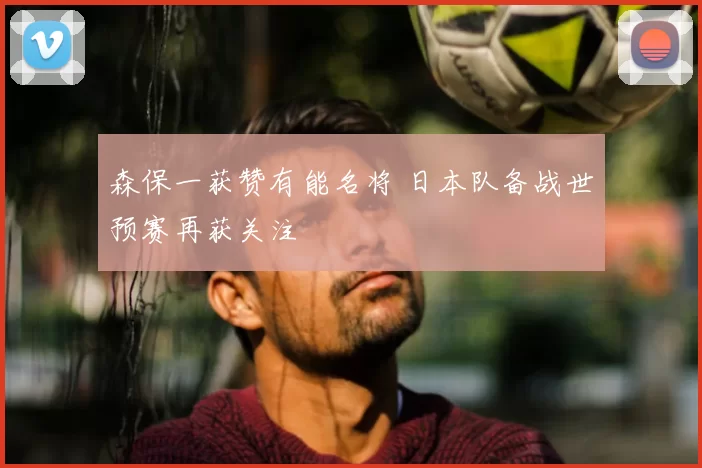 森保一获赞有能名将 日本队备战世预赛再获关注