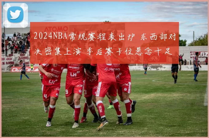 2024NBA常规赛程表出炉 东西部对决密集上演 季后赛卡位悬念十足