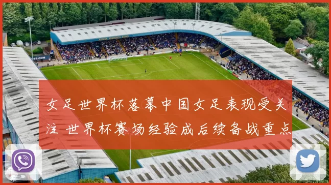 女足世界杯落幕中国女足表现受关注 世界杯赛场经验成后续备战重点