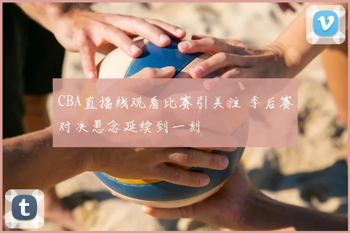 CBA直播线观看比赛引关注 季后赛对决悬念延续到一刻