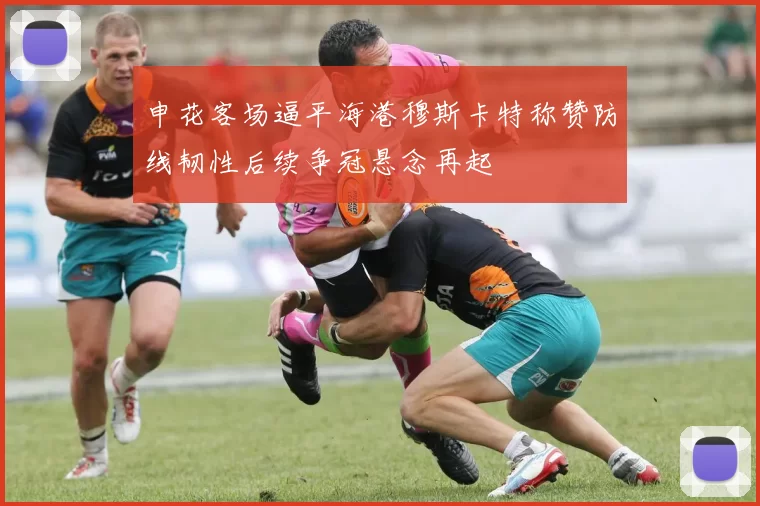 申花客场逼平海港穆斯卡特称赞防线韧性后续争冠悬念再起