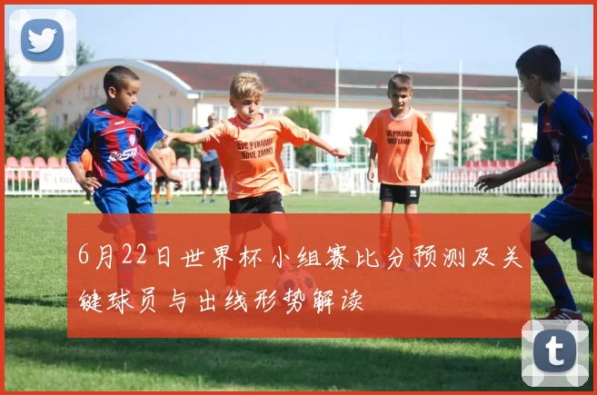 6月22日世界杯小组赛比分预测及关键球员与出线形势解读