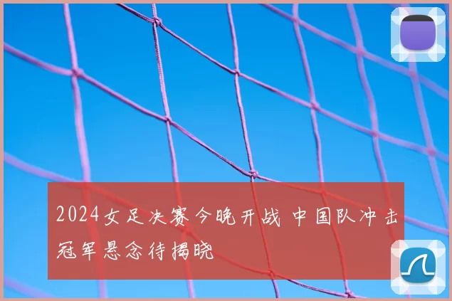 2024女足决赛今晚开战 中国队冲击冠军悬念待揭晓