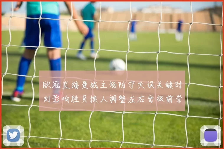 欧冠直播曼城主场防守失误关键时刻影响胜负换人调整左右晋级前景