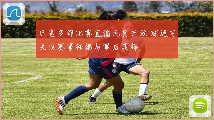 巴塞罗那比赛直播免费开放 球迷可关注赛事转播与赛后集锦